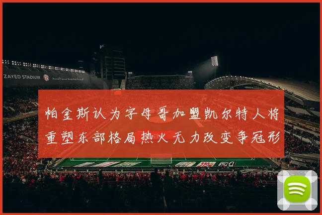 帕金斯认为字母哥加盟凯尔特人将重塑东部格局热火无力改变争冠形势
