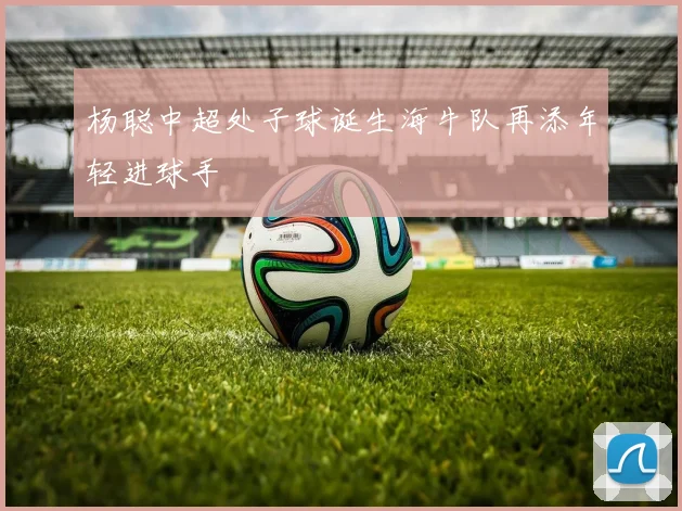杨聪中超处子球诞生海牛队再添年轻进球手