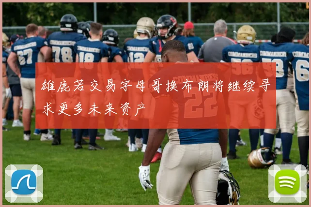 雄鹿若交易字母哥换布朗将继续寻求更多未来资产