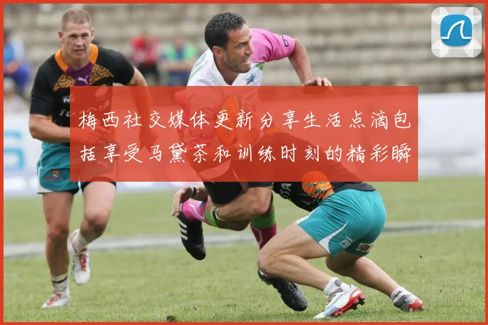 梅西社交媒体更新分享生活点滴包括享受马黛茶和训练时刻的精彩瞬间