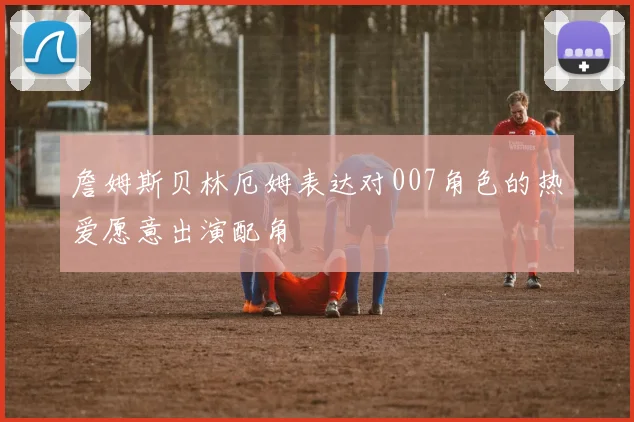 詹姆斯贝林厄姆表达对007角色的热爱愿意出演配角