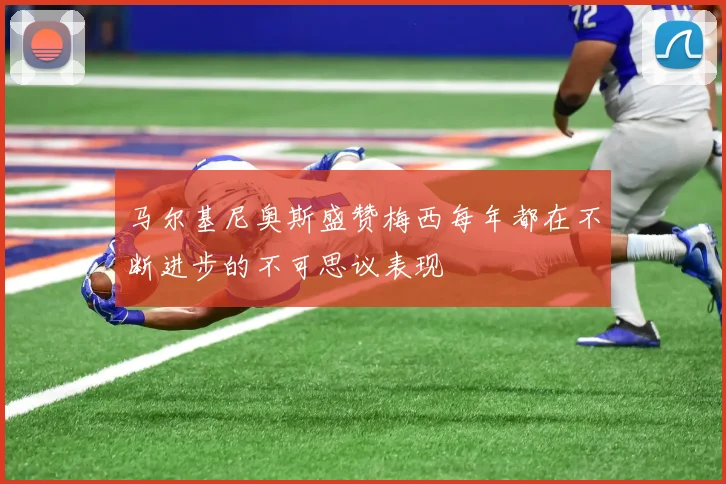 马尔基尼奥斯盛赞梅西每年都在不断进步的不可思议表现