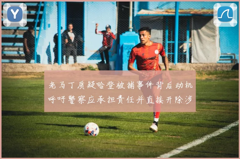 老马丁质疑哈登被捕事件背后动机呼吁警察应承担责任并直接开除涉事人员