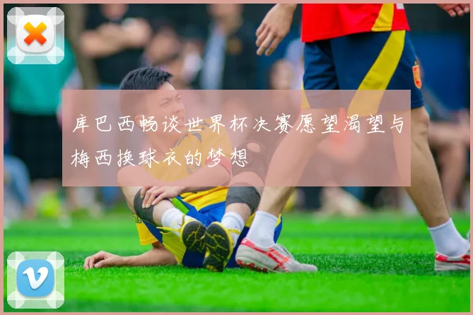 库巴西畅谈世界杯决赛愿望渴望与梅西换球衣的梦想