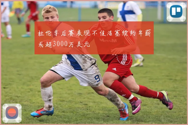 杜伦季后赛表现不佳活塞续约年薪或超3000万美元