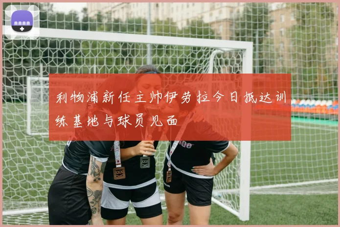 利物浦新任主帅伊劳拉今日抵达训练基地与球员见面