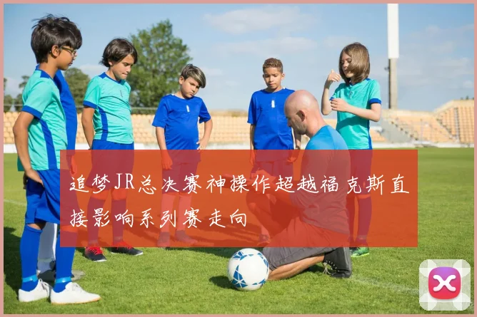 追梦JR总决赛神操作超越福克斯直接影响系列赛走向
