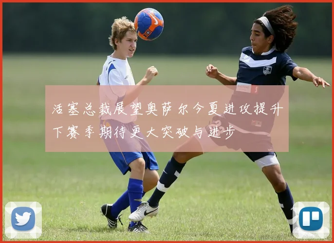 活塞总裁展望奥萨尔今夏进攻提升下赛季期待更大突破与进步