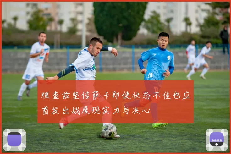 理查兹坚信萨卡即使状态不佳也应首发出战展现实力与决心
