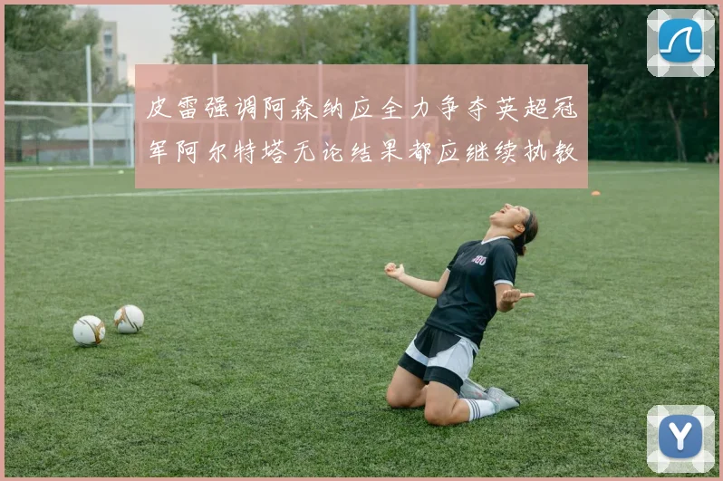 皮雷强调阿森纳应全力争夺英超冠军阿尔特塔无论结果都应继续执教
