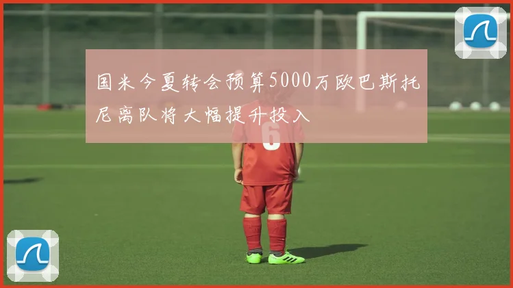 国米今夏转会预算5000万欧巴斯托尼离队将大幅提升投入
