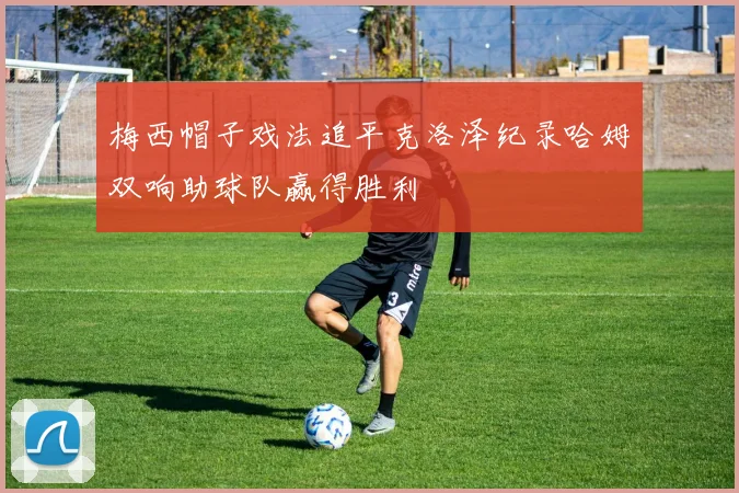 梅西帽子戏法追平克洛泽纪录哈姆双响助球队赢得胜利
