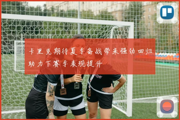 卡里克期待夏季备战带来强劲回归助力下赛季表现提升